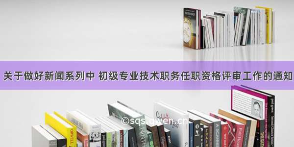 关于做好新闻系列中 初级专业技术职务任职资格评审工作的通知