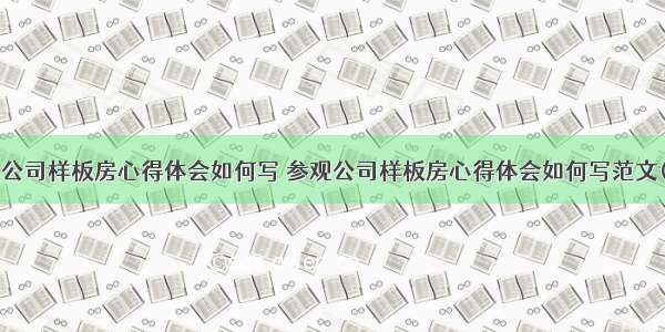 参观公司样板房心得体会如何写 参观公司样板房心得体会如何写范文(5篇)