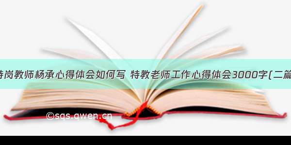 特岗教师杨承心得体会如何写 特教老师工作心得体会3000字(二篇)