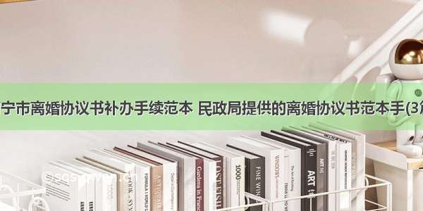 南宁市离婚协议书补办手续范本 民政局提供的离婚协议书范本手(3篇)