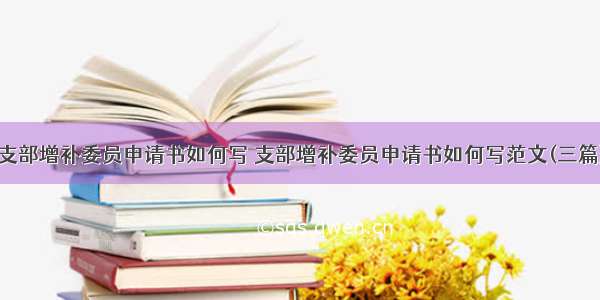 支部增补委员申请书如何写 支部增补委员申请书如何写范文(三篇)