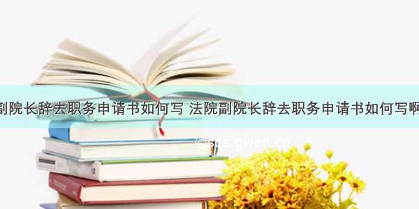 法院副院长辞去职务申请书如何写 法院副院长辞去职务申请书如何写啊(3篇)