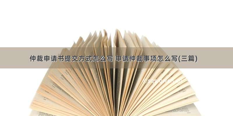 仲裁申请书提交方式怎么写 申请仲裁事项怎么写(三篇)