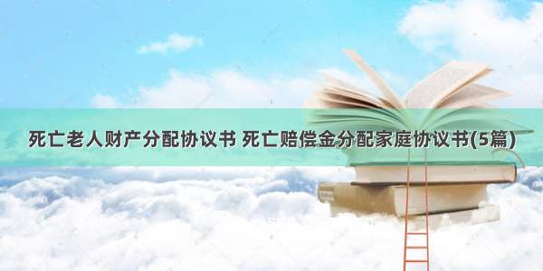 死亡老人财产分配协议书 死亡赔偿金分配家庭协议书(5篇)