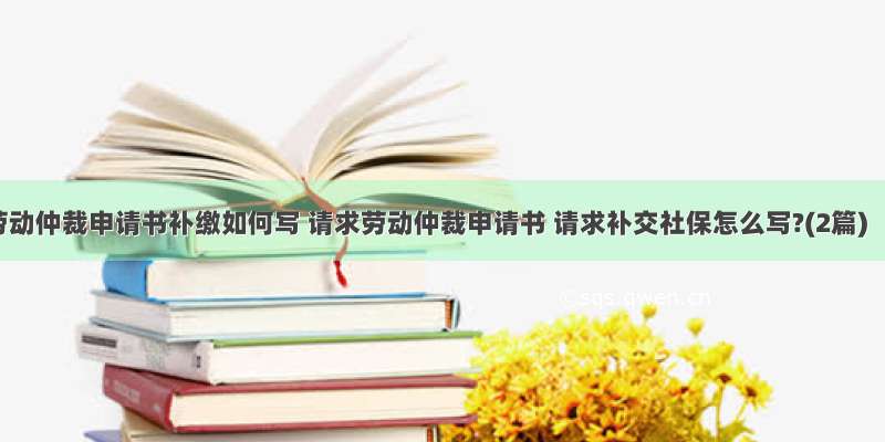 劳动仲裁申请书补缴如何写 请求劳动仲裁申请书 请求补交社保怎么写?(2篇)