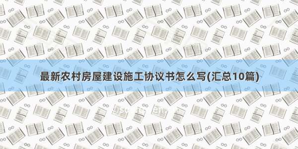 最新农村房屋建设施工协议书怎么写(汇总10篇)