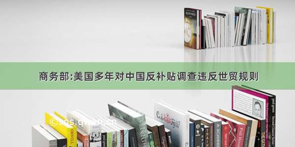 商务部:美国多年对中国反补贴调查违反世贸规则