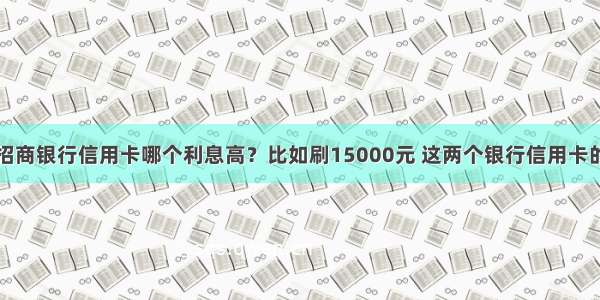 光大银行和招商银行信用卡哪个利息高？比如刷15000元 这两个银行信用卡的最低还款额