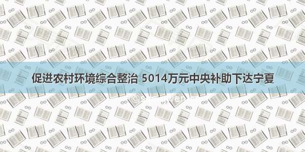 促进农村环境综合整治 5014万元中央补助下达宁夏