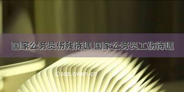 国家公务员伤残待遇 国家公务员工伤待遇