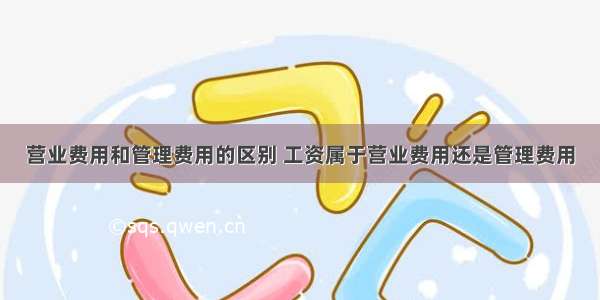 营业费用和管理费用的区别 工资属于营业费用还是管理费用