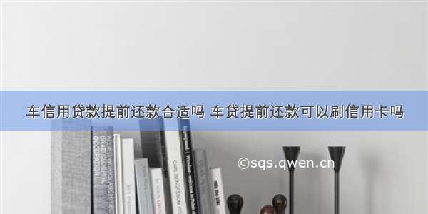 车信用贷款提前还款合适吗 车贷提前还款可以刷信用卡吗