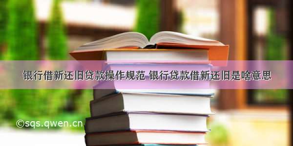 银行借新还旧贷款操作规范 银行贷款借新还旧是啥意思