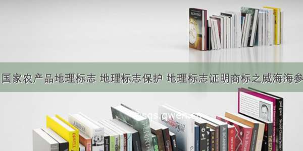 国家农产品地理标志 地理标志保护 地理标志证明商标之威海海参