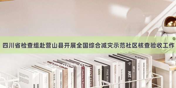 四川省检查组赴营山县开展全国综合减灾示范社区核查验收工作