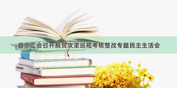 县总工会召开脱贫攻坚巡视考核整改专题民主生活会