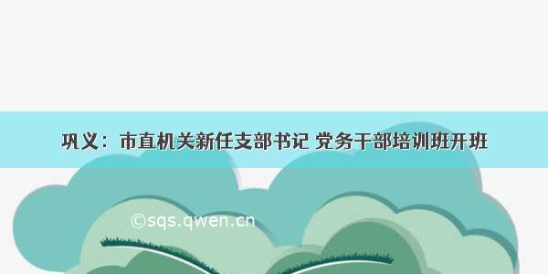 巩义：市直机关新任支部书记 党务干部培训班开班