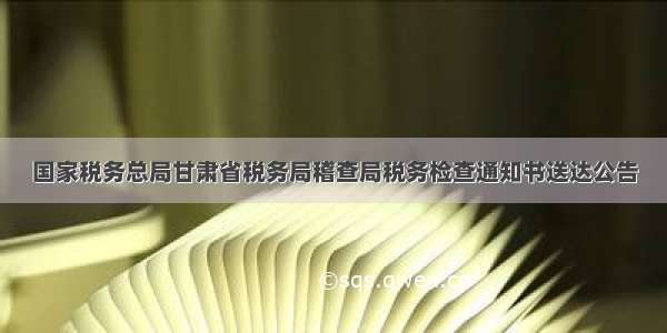 国家税务总局甘肃省税务局稽查局税务检查通知书送达公告