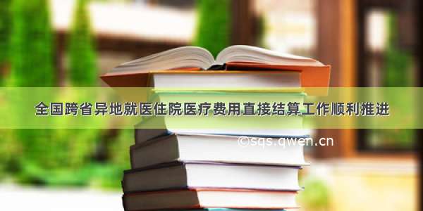 全国跨省异地就医住院医疗费用直接结算工作顺利推进