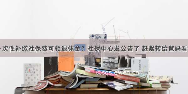 一次性补缴社保费可领退休金？社保中心发公告了 赶紧转给爸妈看...