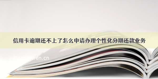 信用卡逾期还不上了怎么申请办理个性化分期还款业务