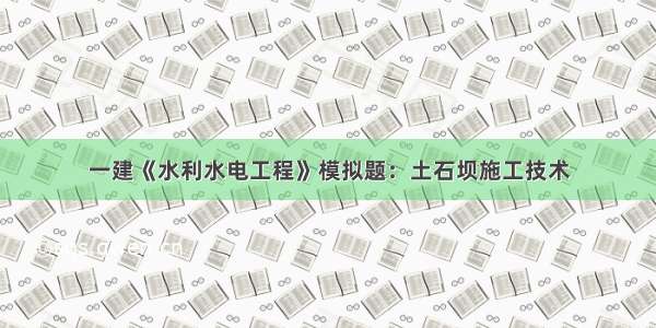 一建《水利水电工程》模拟题：土石坝施工技术