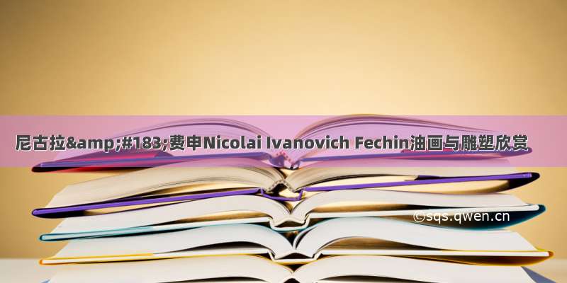 尼古拉&amp;#183;费申Nicolai Ivanovich Fechin油画与雕塑欣赏