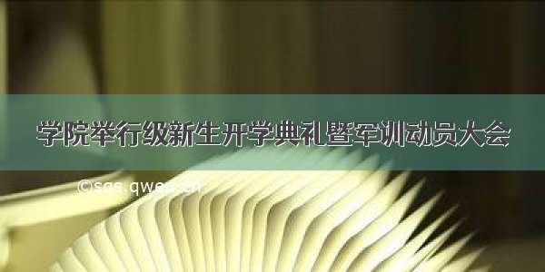 学院举行级新生开学典礼暨军训动员大会