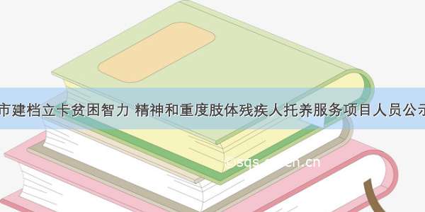 三河市建档立卡贫困智力 精神和重度肢体残疾人托养服务项目人员公示名单