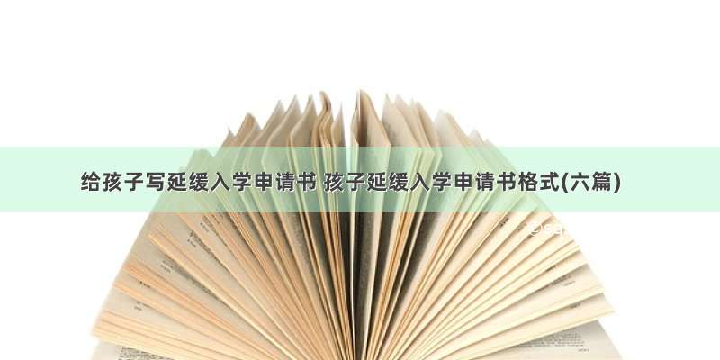 给孩子写延缓入学申请书 孩子延缓入学申请书格式(六篇)