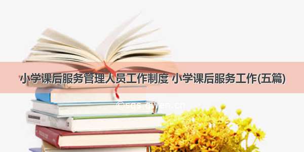 小学课后服务管理人员工作制度 小学课后服务工作(五篇)