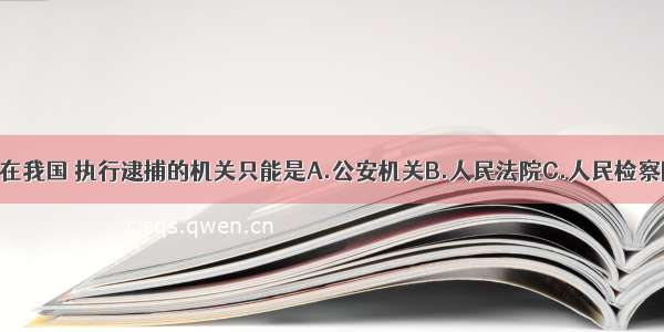 单选题在我国 执行逮捕的机关只能是A.公安机关B.人民法院C.人民检察院D.人