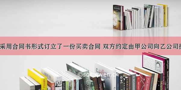 甲乙两公司采用合同书形式订立了一份买卖合同 双方约定由甲公司向乙公司提供100台精