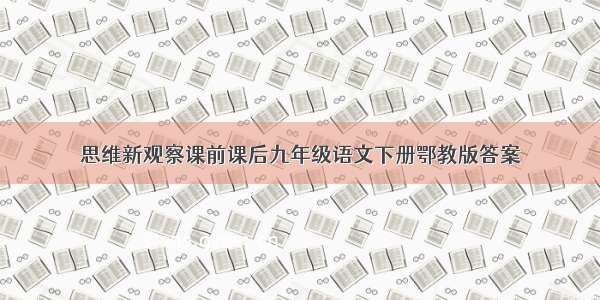 思维新观察课前课后九年级语文下册鄂教版答案