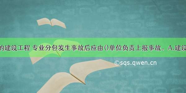 实行总承包的建设工程 专业分包发生事故后应由()单位负责上报事故。A.建设B.监理C.专