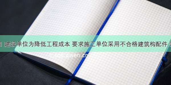 某建设项目 建设单位为降低工程成本 要求施工单位采用不合格建筑构配件 则施工单位