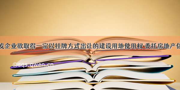 某房地产开发企业欲取得一宗以挂牌方式出让的建设用地使用权 委托房地产估价机构评估