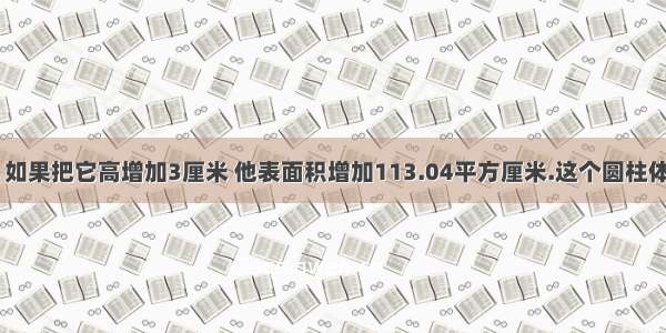 一个圆柱体 如果把它高增加3厘米 他表面积增加113.04平方厘米.这个圆柱体积增加了多